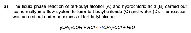 a) The liquid phase reaction of tert-butyl alcohol (A) and hydrochloric acid (B) carried out
isothermally in a flow system to form tert-butyl chloride (C) and water (D). The reaction
was carried out under an excess of tert-butyl alcohol
(CH3)3COH + HCI = (CH3)3CCI + H2O
