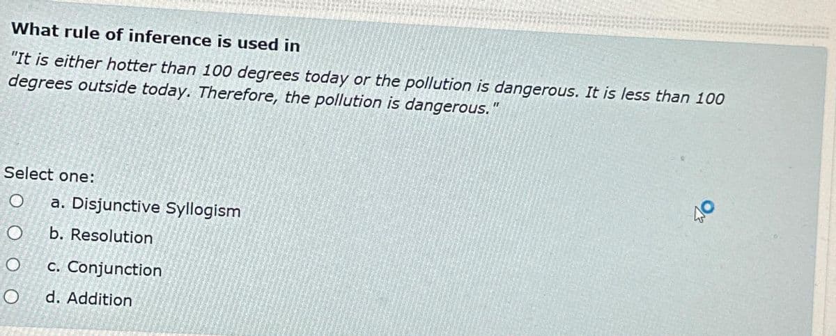 What rule of inference is used in
"It is either hotter than 100 degrees today or the pollution is dangerous. It is less than 100
degrees outside today. Therefore, the pollution is dangerous."
Select one:
O a. Disjunctive Syllogism
O
b. Resolution
O
O
c. Conjunction
d. Addition
40