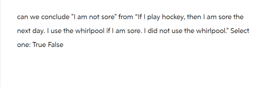 can we conclude "I am not sore" from "If I play hockey, then I am sore the
next day. I use the whirlpool if I am sore. I did not use the whirlpool." Select
one: True False