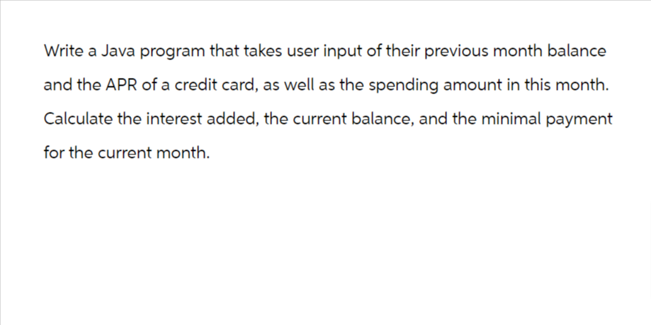 Write a Java program that takes user input of their previous month balance
and the APR of a credit card, as well as the spending amount in this month.
Calculate the interest added, the current balance, and the minimal payment
for the current month.