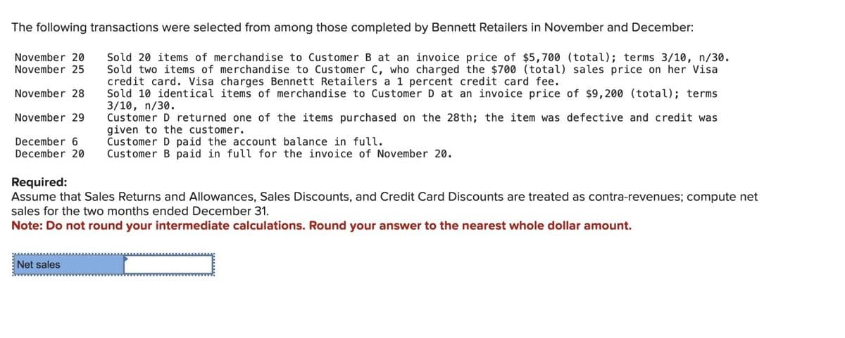 The following transactions were selected from among those completed by Bennett Retailers in November and December:
Sold 20 items of merchandise to Customer B at an invoice price of $5,700 (total); terms 3/10, n/30.
Sold two items of merchandise to Customer C, who charged the $700 (total) sales price on her Visa
credit card. Visa charges Bennett Retailers a 1 percent credit card fee.
Sold 10 identical items of merchandise to Customer D at an invoice price of $9,200 (total); terms
3/10, n/30.
November 20
November 25
November 28
November 29
Customer D returned one of the items purchased on the 28th; the item was defective and credit was
given to the customer.
December 6
Customer D paid the account balance in full.
December 20 Customer B paid in full for the invoice of November 20.
Required:
Assume that Sales Returns and Allowances, Sales Discounts, and Credit Card Discounts are treated as contra-revenues; compute net
sales for the two months ended December 31.
Note: Do not round your intermediate calculations. Round your answer to the nearest whole dollar amount.
Net sales