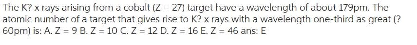 The K? x rays arising from a cobalt (Z = 27) target have a wavelength of about 179pm. The
atomic number of a target that gives rise to K? x rays with a wavelength one-third as great (?
60pm) is: A. Z = 9 B. Z = 10 C. Z = 12 D. Z = 16 E. Z = 46 ans: E