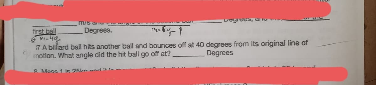 m/S anu
Degrees.
first ball
MI= 4
7 A billiard ball hits another ball and bounces off at 40 degrees from its original line of
motion. What angle did the hit ball go off at?
Degrees
8 Mass 1 is 25ka ond it in
