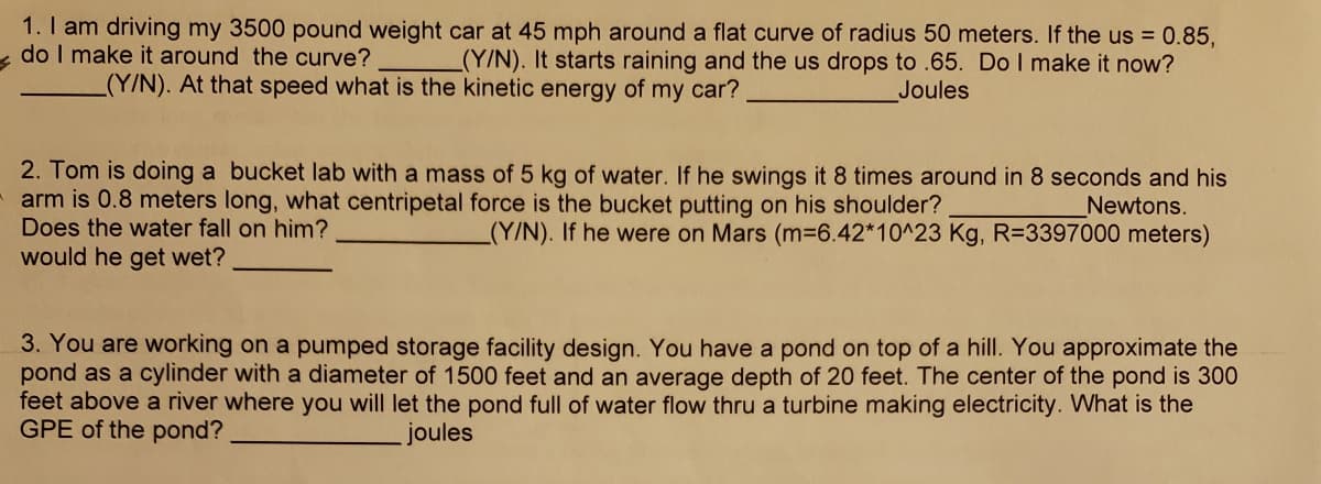 1. I am driving my 3500 pound weight car at 45 mph around a flat curve of radius 50 meters. If the us = 0.85,
do I make it around the curve?
(Y/N). It starts raining and the us drops to .65. Do I make it now?
(Y/N). At that speed what is the kinetic energy of my car?
Joules
2. Tom is doing a bucket lab with a mass of 5 kg of water. If he swings it 8 times around in 8 seconds and his
arm is 0.8 meters long, what centripetal force is the bucket putting on his shoulder?
Does the water fall on him?
Newtons.
_(Y/N). If he were on Mars (m-6.42*10^23 Kg, R=3397000 meters)
would he get wet?
3. You are working on a pumped storage facility design. You have a pond on top of a hill. You approximate the
pond as a cylinder with a diameter of 1500 feet and an average depth of 20 feet. The center of the pond is 300
feet above a river where you will let the pond full of water flow thru a turbine making electricity. What is the
GPE of the pond?
joules

