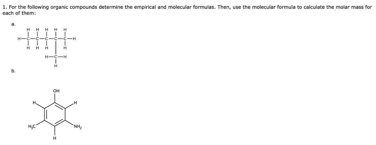 1. For the following organic compounds determine the empirical and molecular formulas. Then, use the molecular formula to calculate the molar mass for
each of them:
a.
HHHHH
| | | | |
H-C-C-C-C-C-H
H H H
H
b.
H.
H-C-H
H
OH
H
H₂C
H
"NH₂