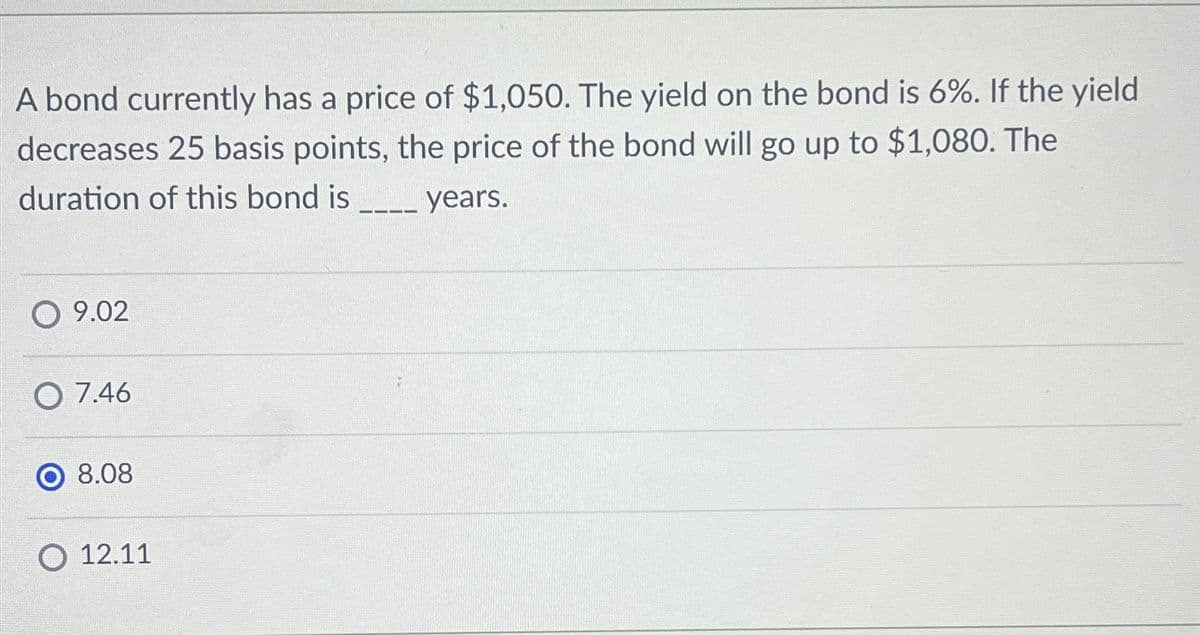 A bond currently has a price of $1,050. The yield on the bond is 6%. If the yield
decreases 25 basis points, the price of the bond will go up to $1,080. The
duration of this bond is
years.
9.02
O 7.46
8.08
12.11
