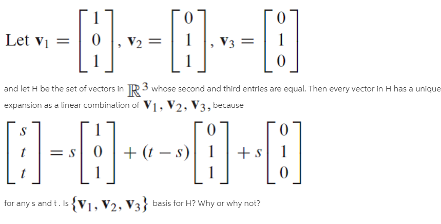 ----)--O
Let vi =
V2
V3 =
and let H be the set of vectors in TR3 whose second and third entries are equal. Then every vector in H has a unique
expansion as a linear combination of V1, V2, V3, because
[]-E]--E]-E]
+ (t – s)
for any s and t. Is {V1, V2, V3} basis for H? Why or why not?
