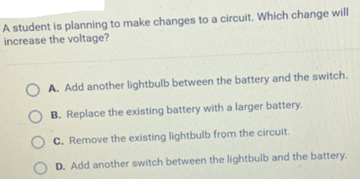 A student is planning to make changes to a circuit. Which change will
increase the voltage?
A. Add another lightbulb between the battery and the switch.
B. Replace the existing battery with a larger battery.
C. Remove the existing lightbulb from the circuit.
D. Add another switch between the lightbulb and the battery.
