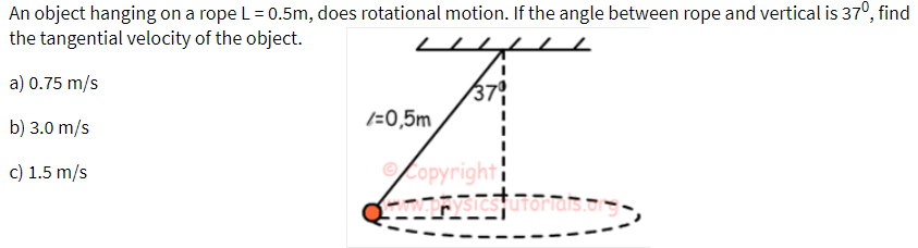 An object hanging on a rope L = 0.5m, does rotational motion. If the angle between rope and vertical is 37°, find
the tangential velocity of the object.
a) 0.75 m/s
37
(=0,5m
b) 3.0 m/s
Copyright
sistuToras.o
c) 1.5 m/s
