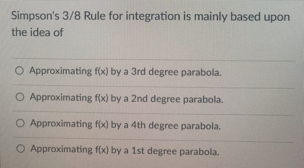 Simpson's 3/8 Rule for integration is mainly based upon
the idea of
O Approximating f(x) by a 3rd degree parabola.
O Approximating
f(x) by a 2nd degree parabola.
O Approximating f(x) by a 4th degree parabola.
O Approximating
f(x) by a 1st degree parabola.