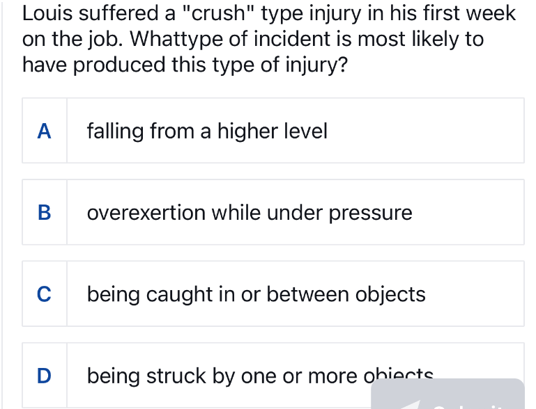 Louis suffered a "crush" type injury in his first week
on the job. Whattype of incident is most likely to
have produced this type of injury?
A
B
C
D
falling from a higher level
overexertion while under pressure
being caught in or between objects
being struck by one or more obiects