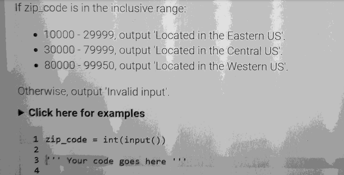 If zip_code is in the inclusive range:
• 10000-29999, output 'Located in the Eastern US'.
• 30000-79999, output 'Located in the Central US'.
• 80000-99950, output 'Located in the Western US'.
Otherwise, output 'Invalid input'.
► Click here for examples
1 zip_code = int(input())
2
3
Your code goes here
4