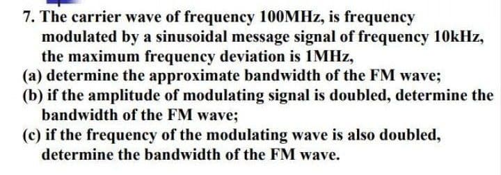 7. The carrier wave of frequency 100MHZ, is frequency
modulated by a sinusoidal message signal of frequency 10kHz,
the maximum frequency deviation is 1MHZ,
(a) determine the approximate bandwidth of the FM wave;
(b) if the amplitude of modulating signal is doubled, determine the
bandwidth of the FM wave;
(c) if the frequency of the modulating wave is also doubled,
determine the bandwidth of the FM wave.

