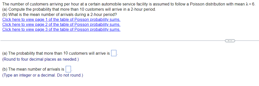 The number of customers arriving per hour at a certain automobile service facility is assumed to follow a Poisson distribution with mean λ = 6.
(a) Compute the probability that more than 10 customers will arrive in a 2-hour period.
(b) What is the mean number of arrivals during a 2-hour period?
Click here to view page 1 of the table of Poisson probability sums.
Click here to view page 2 of the table of Poisson probability sums.
Click here to view page 3 of the table of Poisson probability sums.
(a) The probability that more than 10 customers will arrive is
(Round to four decimal places as needed.)
(b) The mean number of arrivals is.
(Type an integer or a decimal. Do not round.)