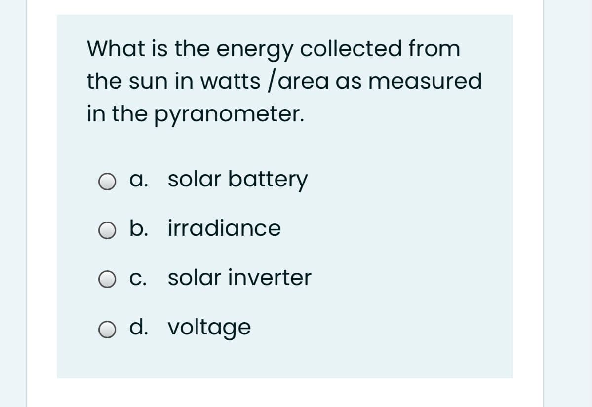What is the energy collected from
the sun in watts /area as measured
in the pyranometer.
O a. solar battery
O b. irradiance
O c. solar inverter
o d. voltage

