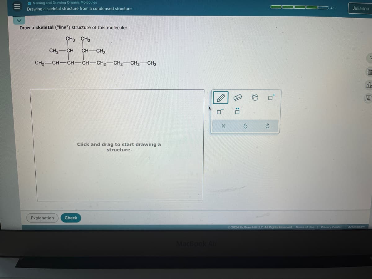 Naming and Drawing Organic Molecules
Drawing a skeletal structure from a condensed structure
Draw a skeletal ("line") structure of this molecule:
CH CH₂
CH3-CH
CH-CH₂
CH2 CH-CH-CH-CH2-CH2-CH2-CH₂
Click and drag to start drawing a
structure.
Explanation
Check
ח'
MacBook Air
D:
G
€
C
4/5
Julianna
ah
©2024 McGraw Hill LLC. All Rights Reserved. Terms of Use | Privacy Center
Accessibility