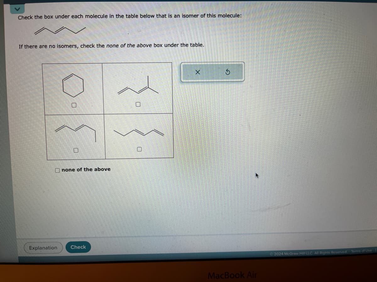 Check the box under each molecule in the table below that is an isomer of this molecule:
If there are no isomers, check the none of the above box under the table.
none of the above
Explanation
Check
☐
X
G
MacBook Air
2024 McGraw Hill LLC. All Rights Reserved. Terms of Use