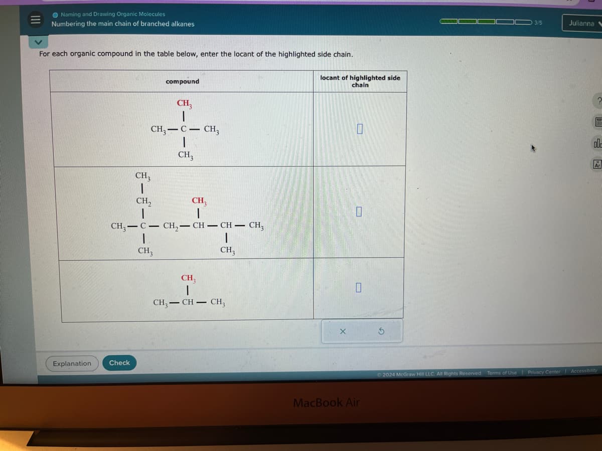 Naming and Drawing Organic Molecules
=
Numbering the main chain of branched alkanes
For each organic compound in the table below, enter the locant of the highlighted side chain.
compound
locant of highlighted side
chain
CH3
CH, C-CH,
I
CH3
CH,
I
CH3
CH3
CH3-C-CH2-CH-CH-CH3
CH3
CH₂
CH₁
CH3-CH-CH3
Explanation
Check
X
MacBook Air
3/5
Julianna
2024 McGraw Hill LLC. All Rights Reserved. Terms of Use | Privacy Center | Accessibility
old