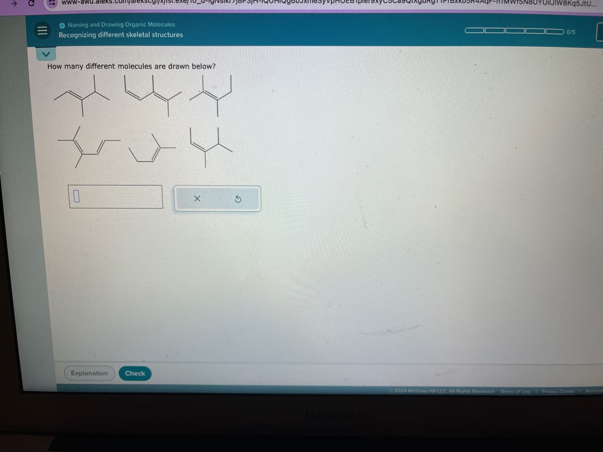 ->
www-a
Naming and Drawing Organic Molecules
Recognizing different skeletal structures
How many different molecules are drawn below?
10
X
5
Explanation Check
MacBook Air
IWBKq5JtU...
0/5
2024 McGraw Hill LLC All Rights Reserved Terms of Use
Privacy Center Accessit