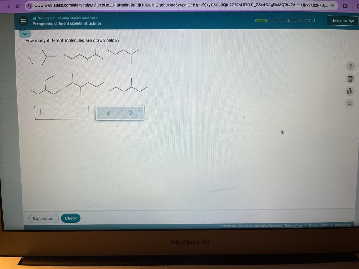C
www-awu.aleks.com/alekscgi/x/Isl.exe/10_u-lgNslkr7j8P3jH-IQUHIQg6bJxmeSyVPHOEB1plef9xyC5Ca9QIn2ZR7SUf70J1_Z3x40AgDxMQTd47AtHiXijWvKqzP7Uj...
Naming and Drawing Organic Molecules
Recognizing different skeletal structures
How many different molecules are drawn below?
Explanation
Check
X
G
MacBook Air
1/5
Julianna V
?
ala
Ar
2024 McGraw Hill LLC. All Rights Reserved. Terms of Use | Privacy Center | Accessibility