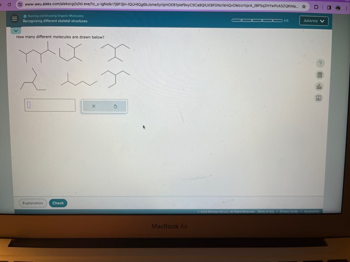 с
www-awu.aleks.com/alekscgi/x/Isl.exe/10_u-IgNslkr7j8P3JH-IQUHIQg6bJxmeSyVPHOEB1plef9xy C5Ca9QIUX9FDNs1kHQvOMzcrVpгA IBP5q2HYwPcASZQKNla...
Naming and Drawing Organic Molecules
Recognizing different skeletal structures
How many different molecules are drawn below?
mxxx
sex
Explanation Check
G
MacBook Air
0/5
Julianna
?
olo
Ar
2024 McGraw Hill LLC. All Rights Reserved. Terms of Use | Privacy Center | Accessibility