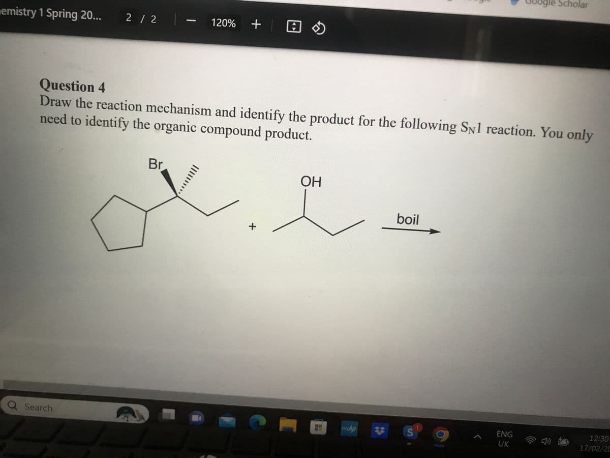 emistry 1 Spring 20... 2/2
Q Search
Question 4
Draw the reaction mechanism and identify the product for the following SN1 reaction. You only
need to identify the organic compound product.
Br
120% + s
||||||
+
OH
mwhp
boil
S
gle Scholar
ENG
UK
12:30
17/02/20