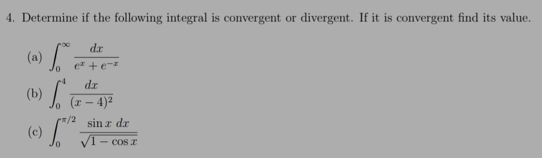 (b)
4. Determine if the following integral is convergent or divergent. If it is convergent find its value.
dx
(a)
er + e-x
dx
(x – 4)²
CT/2
(c)
sin x dx
VT
- COS X
