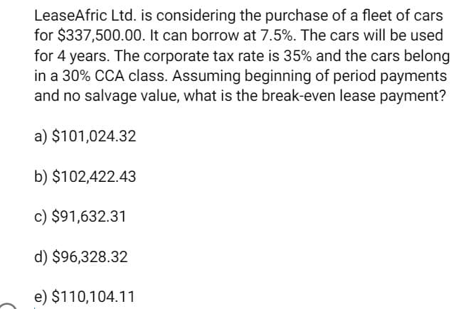 LeaseAfric Ltd. is considering the purchase of a fleet of cars
for $337,500.00. It can borrow at 7.5%. The cars will be used
for 4 years. The corporate tax rate is 35% and the cars belong
in a 30% CCA class. Assuming beginning of period payments
and no salvage value, what is the break-even lease payment?
a) $101,024.32
b) $102,422.43
c) $91,632.31
d) $96,328.32
e) $110,104.11