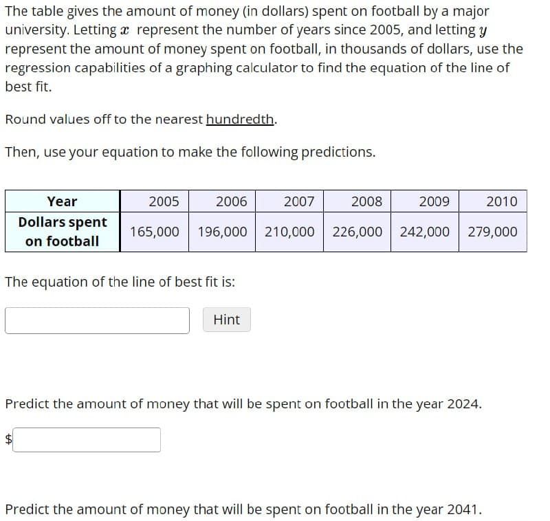 The table gives the amount of money (in dollars) spent on football by a major
university. Letting a represent the number of years since 2005, and letting y
represent the amount of money spent on football, in thousands of dollars, use the
regression capabilities of a graphing calculator to find the equation of the line of
best fit.
Round values off to the nearest hundredth.
Then, use your equation to make the following predictions.
Year
2005
2006
2007
2008
2009
2010
Dollars spent
on football
165,000 196,000 210,000 226,000 242,000
279,000
The equation of the line of best fit is:
Hint
Predict the amount of money that will be spent on football in the year 2024.
+A
Predict the amount of money that will be spent on football in the year 2041.