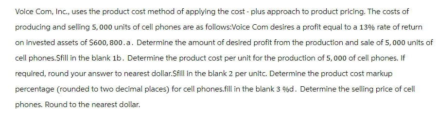 Voice Com, Inc., uses the product cost method of applying the cost - plus approach to product pricing. The costs of
producing and selling 5,000 units of cell phones are as follows:Voice Com desires a profit equal to a 13% rate of return
on invested assets of $600, 800.a. Determine the amount of desired profit from the production and sale of 5,000 units of
cell phones.Sfill in the blank 1b. Determine the product cost per unit for the production of 5,000 of cell phones. If
required, round your answer to nearest dollar.Sfill in the blank 2 per unitc. Determine the product cost markup
percentage (rounded to two decimal places) for cell phones.fill in the blank 3 %d. Determine the selling price of cell
phones. Round to the nearest dollar.