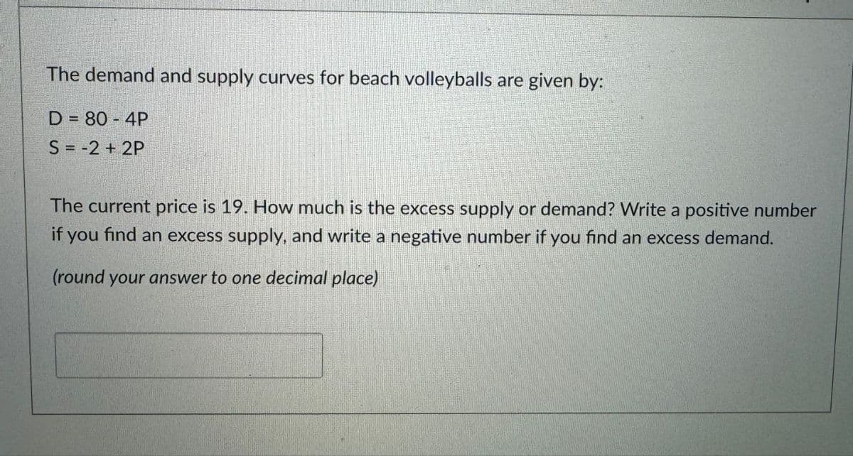 The demand and supply curves for beach volleyballs are given by:
D = 80-4P
S = -2+2P
The current price is 19. How much is the excess supply or demand? Write a positive number
if you find an excess supply, and write a negative number if you find an excess demand.
(round your answer to one decimal place)