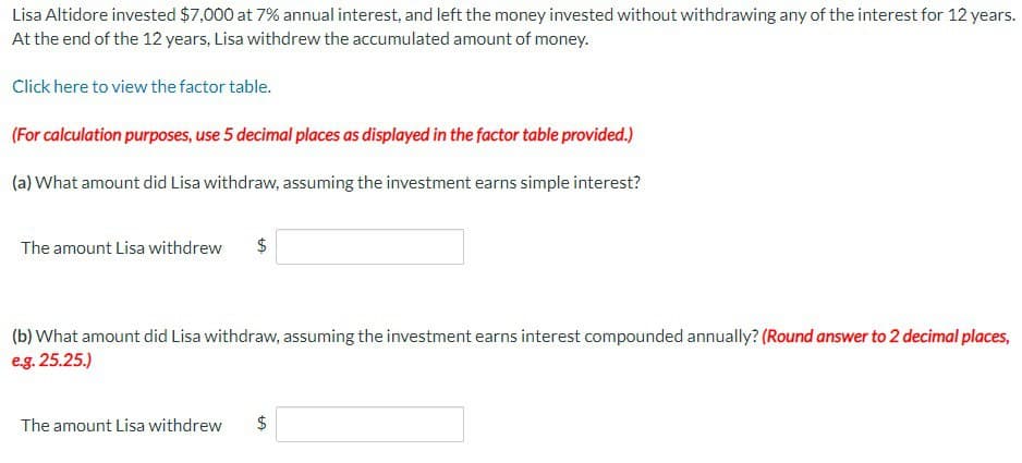 Lisa Altidore invested $7,000 at 7% annual interest, and left the money invested without withdrawing any of the interest for 12 years.
At the end of the 12 years, Lisa withdrew the accumulated amount of money.
Click here to view the factor table.
(For calculation purposes, use 5 decimal places as displayed in the factor table provided.)
(a) What amount did Lisa withdraw, assuming the investment earns simple interest?
The amount Lisa withdrew
$
(b) What amount did Lisa withdraw, assuming the investment earns interest compounded annually? (Round answer to 2 decimal places,
e.g. 25.25.)
The amount Lisa withdrew
+A
$