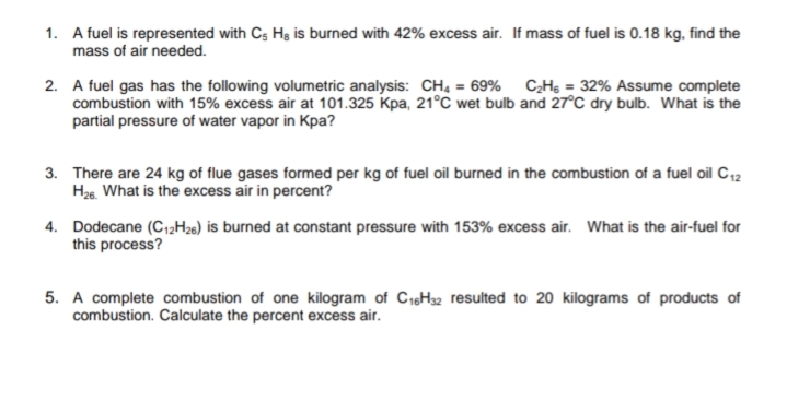 1. A fuel is represented with Cs Hg is burned with 42% excess air. If mass of fuel is 0.18 kg, find the
mass of air needed.
2. A fuel gas has the following volumetric analysis: CH, = 69% CHs = 32% Assume complete
combustion with 15% excess air at 101.325 Kpa, 21°C wet bulb and 27°C dry bulb. What is the
partial pressure of water vapor in Kpa?
3. There are 24 kg of flue gases formed per kg of fuel oil burned in the combustion of a fuel oil C12
H26. What is the excess air in percent?
4. Dodecane (C12H26) is burned at constant pressure with 153% excess air. What is the air-fuel for
this process?
5. A complete combustion of one kilogram of C1H32 resulted to 20 kilograms of products of
combustion. Calculate the percent excess air.
