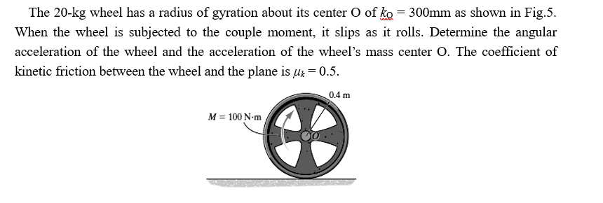The 20-kg wheel has a radius of gyration about its center O of ko = 300mm as shown in Fig.5.
When the wheel is subjected to the couple moment, it slips as it rolls. Determine the angular
acceleration of the wheel and the acceleration of the wheel's mass center O. The coefficient of
kinetic friction between the wheel and the plane is ur = 0.5.
0.4 m
M = 100 N-m
