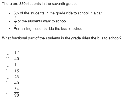 There are 320 students in the seventh grade.
• 5% of the students in the grade ride to school in a car
3
of the students walk to school
8
• Remaining students ride the bus to school
What fractional part of the students in the grade rides the bus to school?
17
40
11
15
23
40
34
90
