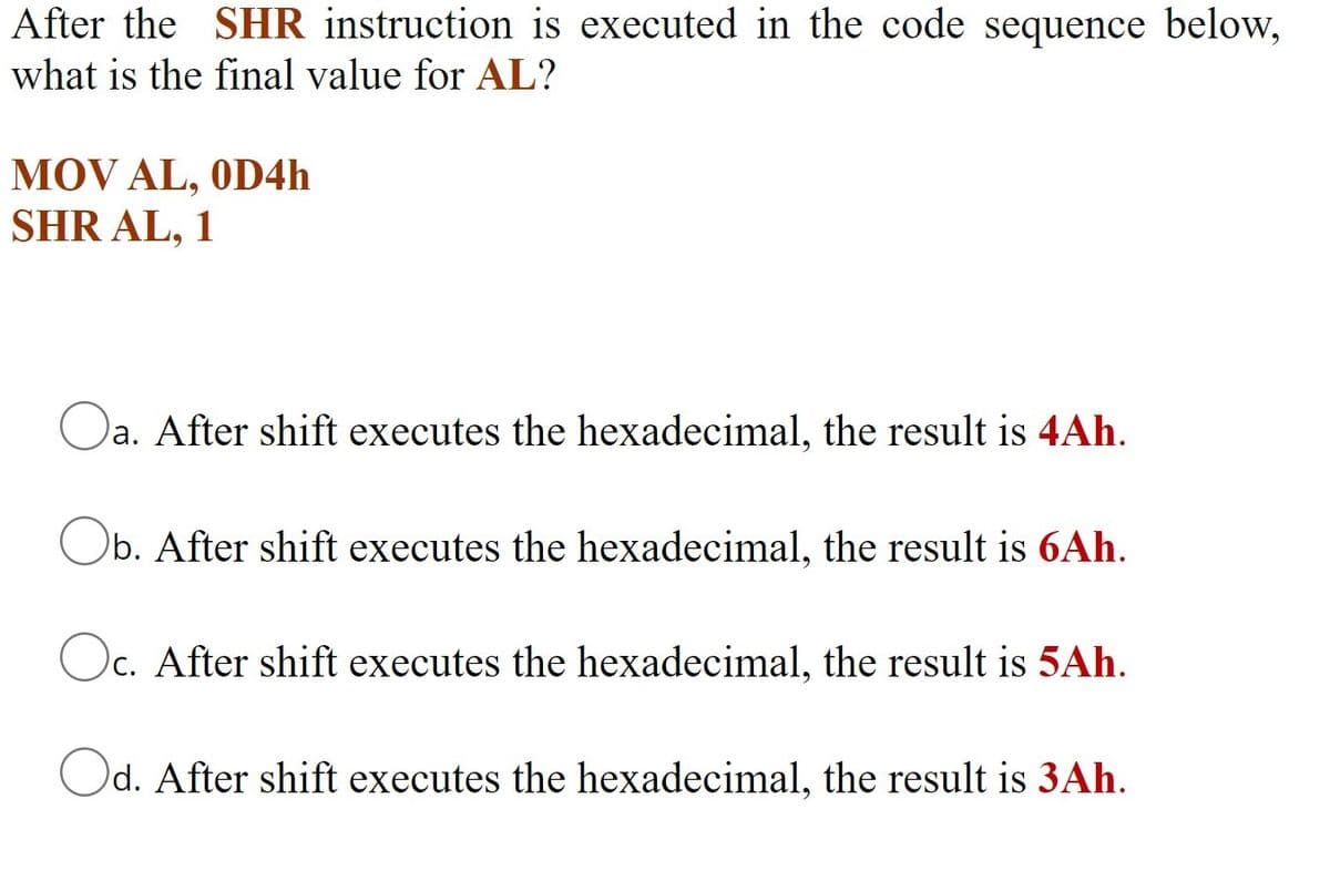 After the SHR instruction is executed in the code sequence below,
what is the final value for AL?
MOV AL, OD4h
SHR AL, 1
Oa. After shift executes the hexadecimal, the result is 4Ah.
Ob. After shift executes the hexadecimal, the result is 6Ah.
Oc. After shift executes the hexadecimal, the result is 5Ah.
Od. After shift executes the hexadecimal, the result is 3Ah.
