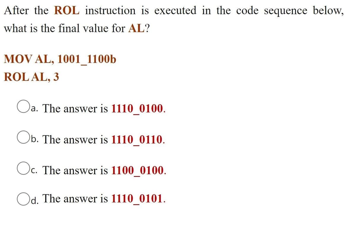 After the ROL instruction is executed in the code sequence below,
what is the final value for AL?
MOV AL, 1001_1100b
ROL AL, 3
a. The answer is 1110 0100.
Ob. The answer is 1110_0110.
O.
c. The answer is 1100 0100.
Od. The answer is 1110_0101.
