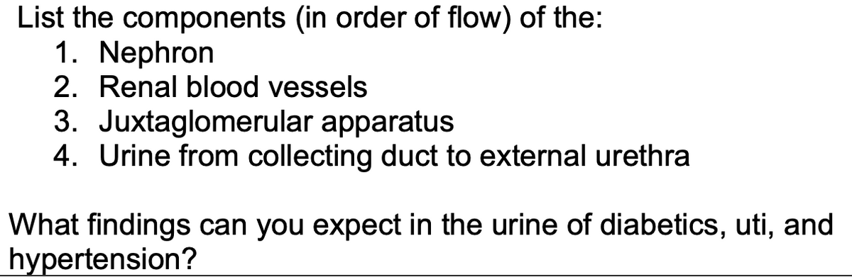 List the components (in order of flow) of the:
1. Nephron
2. Renal blood vessels
3. Juxtaglomerular apparatus
4. Urine from collecting duct to external urethra
What findings can you expect in the urine of diabetics, uti, and
hypertension?