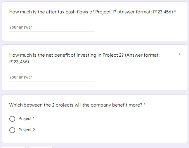 How much is the after tax cash flows of Project 1? (Answer format: P123,456) *
Your answer
How much is the net benefit of investing in Project 2? (Answer format:
P123,456)
Your answer
Which between the 2 projects will the company benefit more? *
Project 1
O Project 2
