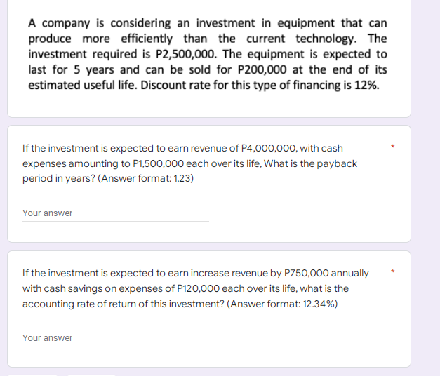 A company is considering an investment in equipment that can
produce more efficiently than the current technology. The
investment required is P2,500,000. The equipment is expected to
last for 5 years and can be sold for P200,000 at the end of its
estimated useful life. Discount rate for this type of financing is 12%.
If the investment is expected to earn revenue of P4,000,000, with cash
expenses amounting to P1,500,000 each over its life, What is the payback
period in years? (Answer format: 1.23)
Your answer
If the investment is expected to earn increase revenue by P750,000 annually
with cash savings on expenses of P120,000 each over its life, what is the
accounting rate of return of this investment? (Answer format: 12.34%)
Your answer
