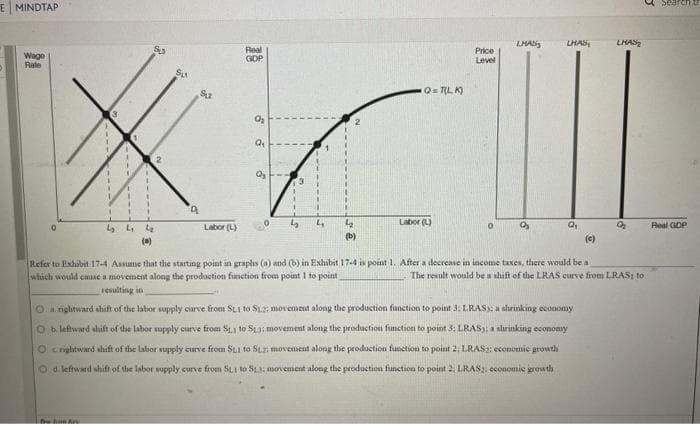 E MINDTAP
Wage
Rate
3
SL3
Su
Su
*
T
5 L
يا
(a)
Real
GDP
Labor (L)
Q₁
.
3
Q=TLK)
LMAS
LHAS
LHAS
Price
Level
L
Labor (L)
0
(b)
Search
Real GDP
(c)
Refer to Exhibit 17-4 Assume that the starting point in graphs (a) and (b) in Exhibit 17-4 is point 1. After a decrease in income taxes, there would be a
which would cause a movement along the production function from point 1 to point
The result would be a shift of the LRAS curve from LRAS; to.
resulting in
On rightward shift of the labor supply curve from SL1 to SL2: movement along the production function to point 3: LRAS): a shrinking economy
O b. leftward shift of the labor supply curve from S1 to SL3; movement along the production function to point 3: LRAS); a shrinking economy
O rightward shift of the labor supply curve from St1 to St.2: movement along the production function to point 2: LRAS2: economic growth
O d. leftward shift of the labor supply curve from SL1 to SL3; movement along the production function to point 2. LRAS2, economic growth