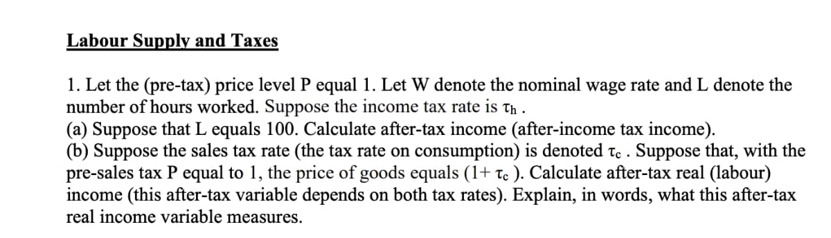 Labour Supply and Taxes
1. Let the (pre-tax) price level P equal 1. Let W denote the nominal wage rate and L denote the
number of hours worked. Suppose the income tax rate is th.
(a) Suppose that L equals 100. Calculate after-tax income (after-income tax income).
(b) Suppose the sales tax rate (the tax rate on consumption) is denoted to . Suppose that, with the
pre-sales tax P equal to 1, the price of goods equals (1+ c ). Calculate after-tax real (labour)
income (this after-tax variable depends on both tax rates). Explain, in words, what this after-tax
real income variable measures.