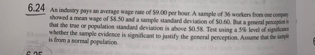 6.24 An industry pays an average wage rate of $9.00 per hour. A sample of 36 workers from one company
showed a mean wage of $8.50 and a sample standard deviation of $0.60. But a general perception is
that the true or population standard deviation is above $0.58. Test using a 5% level of significance
whether the sample evidence is significant to justify the general perception. Assume that the sample
is from a normal population.
Mapil oli to ogal
6.25