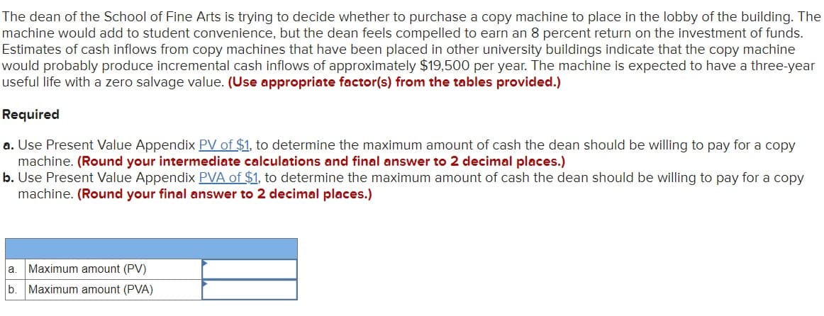 The dean of the School of Fine Arts is trying to decide whether to purchase a copy machine to place in the lobby of the building. The
machine would add to student convenience, but the dean feels compelled to earn an 8 percent return on the investment of funds.
Estimates of cash inflows from copy machines that have been placed in other university buildings indicate that the copy machine
would probably produce incremental cash inflows of approximately $19,500 per year. The machine is expected to have a three-year
useful life with a zero salvage value. (Use appropriate factor(s) from the tables provided.)
Required
a. Use Present Value Appendix PV of $1, to determine the maximum amount of cash the dean should be willing to pay for a copy
machine. (Round your intermediate calculations and final answer to 2 decimal places.)
b. Use Present Value Appendix PVA of $1, to determine the maximum amount of cash the dean should be willing to pay for a copy
machine. (Round your final answer to 2 decimal places.)
a. Maximum amount (PV)
b. Maximum amount (PVA)