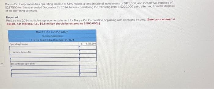 Macy's Pet Corporation has operating income of $115 million, a loss on sale of investments of $145,000, and income tax expense of
$287,500 for the year ended December 31, 2024, before considering the following item: a $220,000 gain, after tax, from the disposal
of an operating segment.
Required:
Prepare the 2024 multiple step income statement for Macy's Pet Corporation beginning with operating income. (Enter your answer in
dollars, not millions. (i.e., $5.5 million should be entered as 5,500,000))
Operating income
MACY'S PET CORPORATION
Income Statement
For the Year Ended December 31, 2024
Income before tax
Discontinued operation
$1,150,000