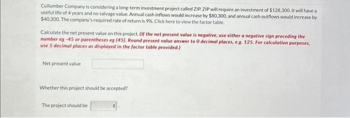 Cullumber Company is considering a long-term investment project called ZIP. ZIP will require an investment of $128,300. It will have a
useful life of 4 years and no salvage value. Annual cash inflows would increase by $80,300, and annual cash outflows would increase by
$40,300. The company's required rate of return is 9%. Click here to view the factor table.
Calculate the net present value on this project. (If the net present value is negative, use either a negative sign preceding the
number eg -45 or parentheses eg (45). Round present value answer to 0 decimal places, e.g. 125. For calculation purposes,
use 5 decimal places as displayed in the factor table provided.)
Net present value
Whether this project should be accepted?
The project should be