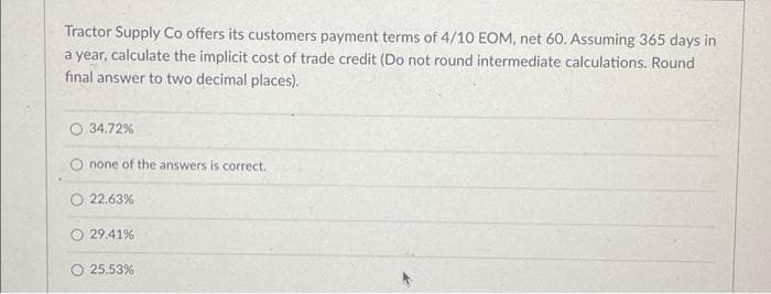 Tractor Supply Co offers its customers payment terms of 4/10 EOM, net 60. Assuming 365 days in
a year, calculate the implicit cost of trade credit (Do not round intermediate calculations. Round
final answer to two decimal places).
34.72%
O none of the answers is correct.
22.63%
29.41%
O 25.53%