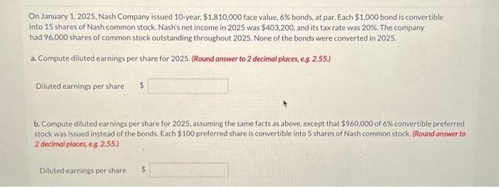 On January 1, 2025, Nash Company issued 10-year, $1,810,000 face value, 6% bonds, at par. Each $1,000 bond is convertible
into 15 shares of Nash common stock. Nash's net income in 2025 was $403,200, and its tax rate was 20%. The company
had 96,000 shares of common stock outstanding throughout 2025. None of the bonds were converted in 2025.
a. Compute diluted earnings per share for 2025. (Round answer to 2 decimal places, e.g. 2.55.)
Diluted earnings per share
b. Compute diluted earnings per share for 2025, assuming the same facts as above, except that $960,000 of 6% convertible preferred
stock was issued instead of the bonds. Each $100 preferred share is convertible into 5 shares of Nash common stock. (Round answer to
2 decimal places, e.g. 2.55.)
Diluted earnings per share
$