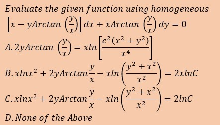 Evaluate the given function using homogemeous
x- yArctan () dx + xArctan () dy = 0
A. 2yArctan () = xln
[c² (x² + y²)]
x4
B.xlnx2 + 2yArctan
y
(y² +x²'
xln
2xlnC
x2
C.xlnx2 + 2yArctan;
y
(y² + x²'
= 2lnC
xln
x2
D.None of the Above
