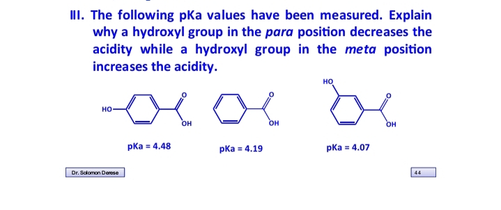 III. The following pka values have been measured. Explain
why a hydroxyl group in the para position decreases the
acidity while a hydroxyl group in the meta position
increases the acidity.
be
но
но-
OH
OH
OH
pКa в 4.48
pКа 4.19
pКа 4.07
Dr. Solomon Derese
44
